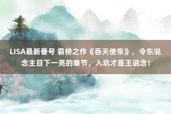 LISA最新番号 霸榜之作《吞天使帝》，令东说念主目下一亮的章节，入坑才是王说念！