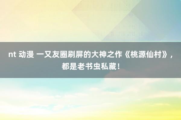 nt 动漫 一又友圈刷屏的大神之作《桃源仙村》，都是老书虫私藏！