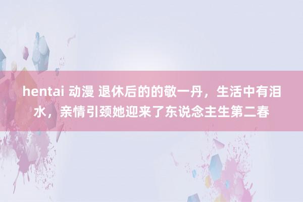 hentai 动漫 退休后的的敬一丹，生活中有泪水，亲情引颈她迎来了东说念主生第二春