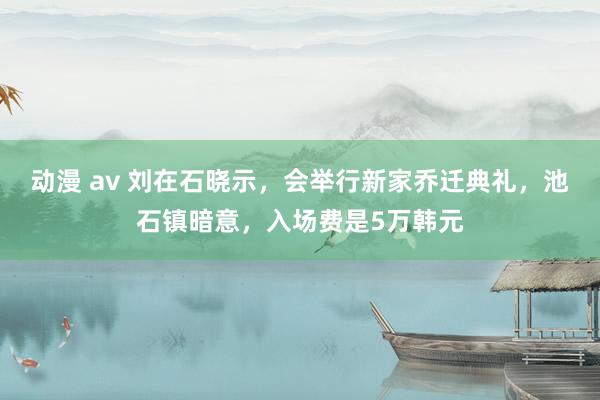 动漫 av 刘在石晓示，会举行新家乔迁典礼，池石镇暗意，入场费是5万韩元