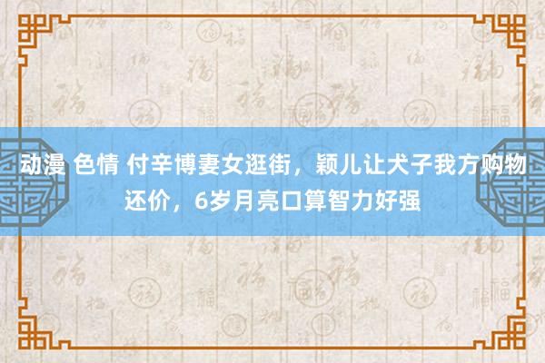 动漫 色情 付辛博妻女逛街，颖儿让犬子我方购物还价，6岁月亮口算智力好强