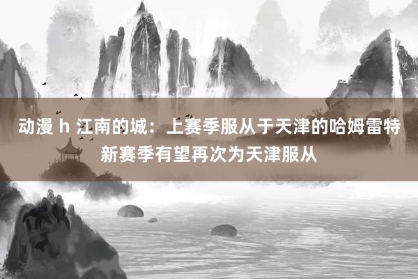 动漫 h 江南的城：上赛季服从于天津的哈姆雷特新赛季有望再次为天津服从