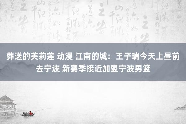 葬送的芙莉莲 动漫 江南的城：王子瑞今天上昼前去宁波 新赛季接近加盟宁波男篮