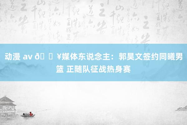 动漫 av ?媒体东说念主：郭昊文签约同曦男篮 正随队征战热身赛