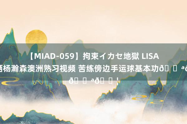 【MIAD-059】拘束イカセ地獄 LISA 探长晒杨瀚森澳洲熟习视频 苦练傍边手运球基本功??