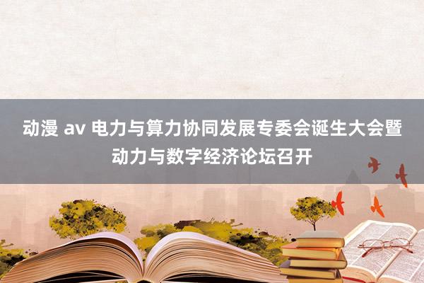 动漫 av 电力与算力协同发展专委会诞生大会暨动力与数字经济论坛召开