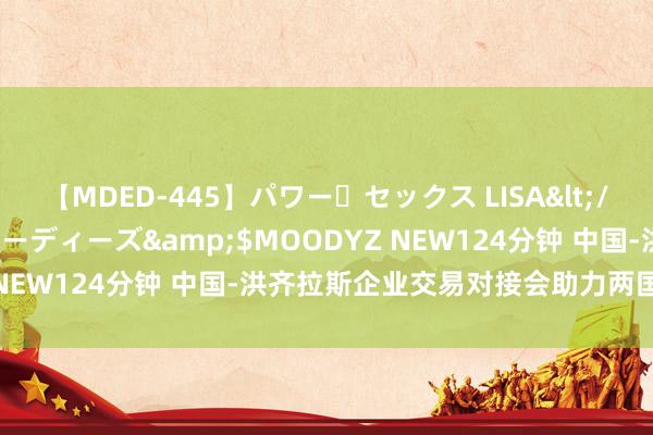 【MDED-445】パワー・セックス LISA</a>2005-08-13ムーディーズ&$MOODYZ NEW124分钟 中国-洪齐拉斯企业交易对接会助力两国经贸联结