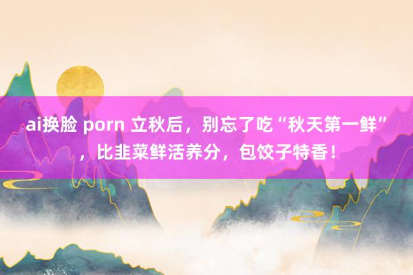 ai换脸 porn 立秋后，别忘了吃“秋天第一鲜”，比韭菜鲜活养分，包饺子特香！