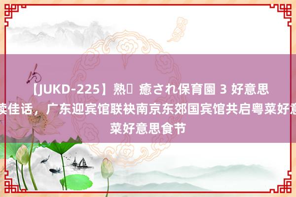 【JUKD-225】熟・癒され保育園 3 好意思馔传承续佳话，广东迎宾馆联袂南京东郊国宾馆共启粤菜好意思食节