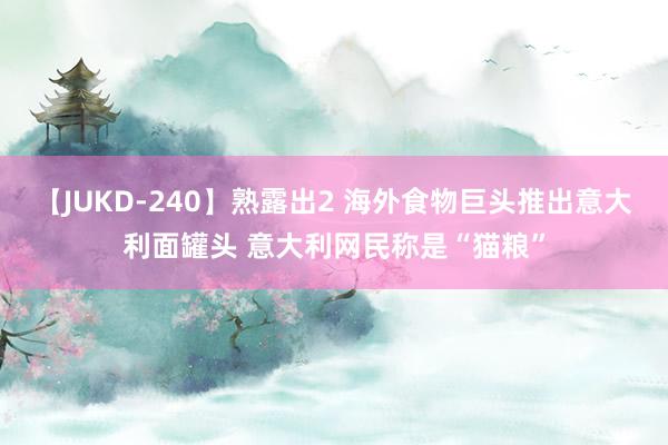 【JUKD-240】熟露出2 海外食物巨头推出意大利面罐头 意大利网民称是“猫粮”