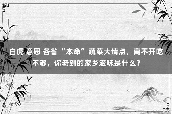 白虎 意思 各省 “本命” 蔬菜大清点，离不开吃不够，你老到的家乡滋味是什么？