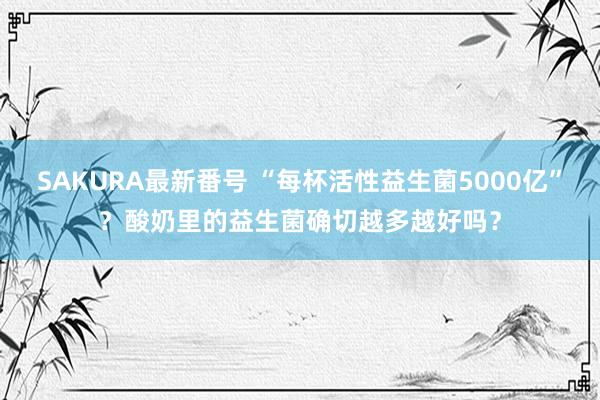 SAKURA最新番号 “每杯活性益生菌5000亿”？酸奶里的益生菌确切越多越好吗？