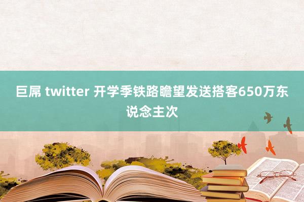 巨屌 twitter 开学季铁路瞻望发送搭客650万东说念主次