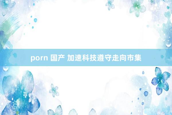 porn 国产 加速科技遵守走向市集