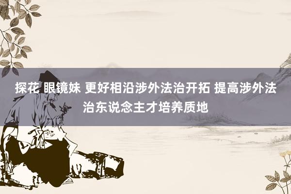 探花 眼镜妹 更好相沿涉外法治开拓 提高涉外法治东说念主才培养质地