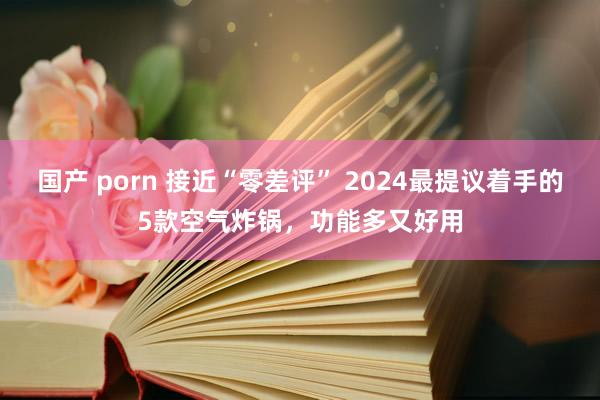 国产 porn 接近“零差评” 2024最提议着手的5款空气炸锅，功能多又好用