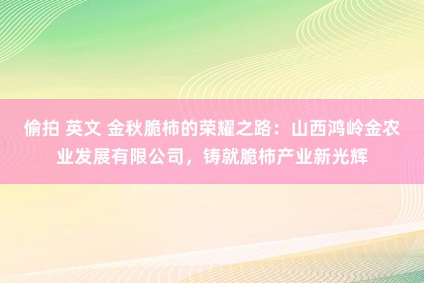 偷拍 英文 金秋脆柿的荣耀之路：山西鸿岭金农业发展有限公司，铸就脆柿产业新光辉