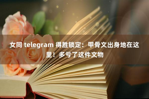 女同 telegram 得胜锁定：甲骨文出身地在这里！多亏了这件文物