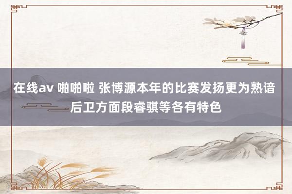 在线av 啪啪啦 张博源本年的比赛发扬更为熟谙 后卫方面段睿骐等各有特色