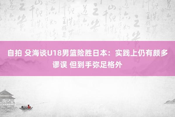 自拍 殳海谈U18男篮险胜日本：实践上仍有颇多谬误 但到手弥足格外