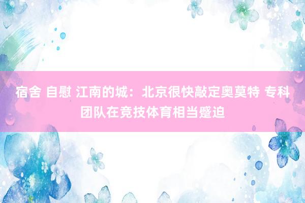 宿舍 自慰 江南的城：北京很快敲定奥莫特 专科团队在竞技体育相当蹙迫