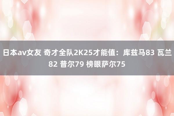 日本av女友 奇才全队2K25才能值：库兹马83 瓦兰82 普尔79 榜眼萨尔75