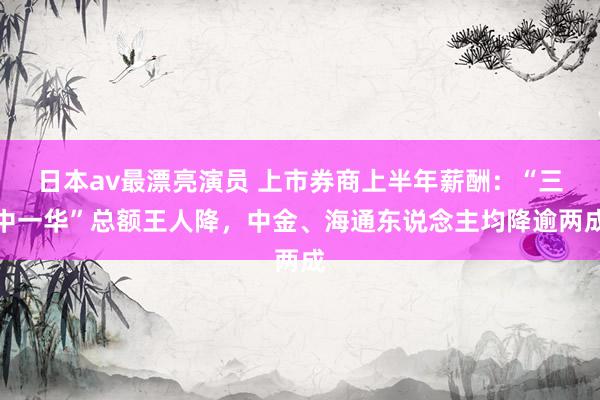 日本av最漂亮演员 上市券商上半年薪酬：“三中一华”总额王人降，中金、海通东说念主均降逾两成