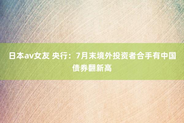 日本av女友 央行：7月末境外投资者合手有中国债券翻新高