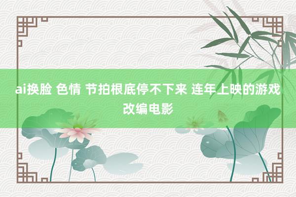 ai换脸 色情 节拍根底停不下来 连年上映的游戏改编电影