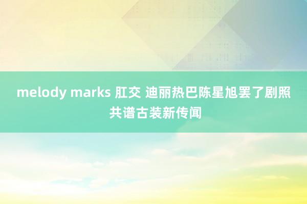 melody marks 肛交 迪丽热巴陈星旭罢了剧照 共谱古装新传闻