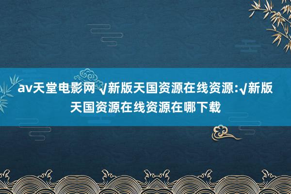 av天堂电影网 √新版天国资源在线资源:√新版天国资源在线资源在哪下载