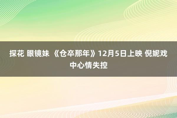 探花 眼镜妹 《仓卒那年》12月5日上映 倪妮戏中心情失控