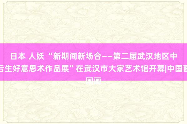 日本 人妖 “新期间新场合——第二届武汉地区中后生好意思术作品展”在武汉市大家艺术馆开幕|中国画